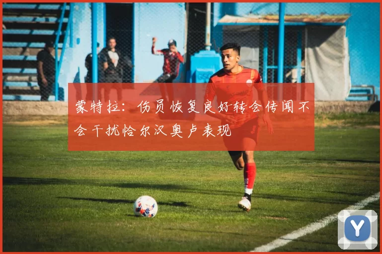 蒙特拉：伤员恢复良好转会传闻不会干扰恰尔汉奥卢表现
