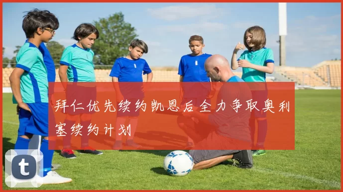 拜仁优先续约凯恩后全力争取奥利塞续约计划