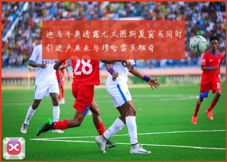 迪马济奥透露尤文图斯夏窗或同时引进卢库米与穆哈雷莫维奇