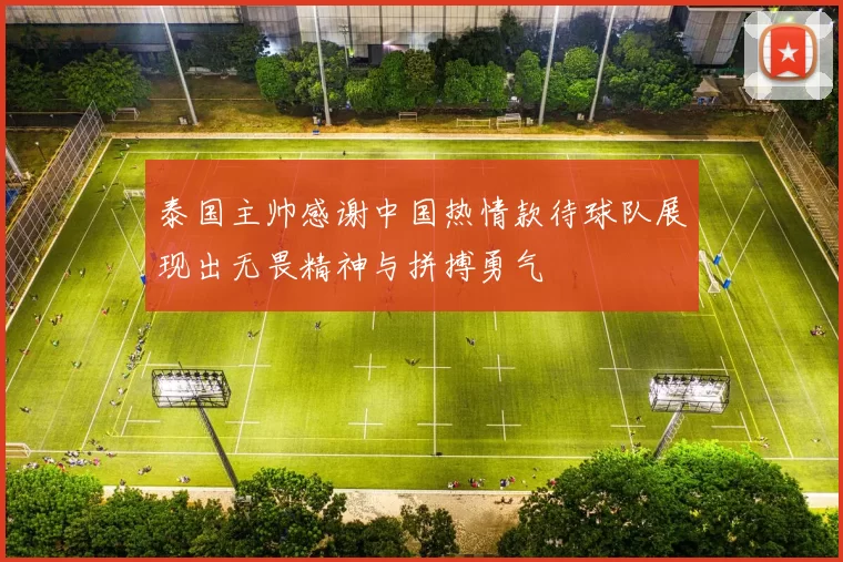 泰国主帅感谢中国热情款待球队展现出无畏精神与拼搏勇气
