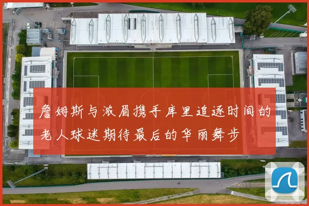 詹姆斯与浓眉携手库里追逐时间的老人球迷期待最后的华丽舞步